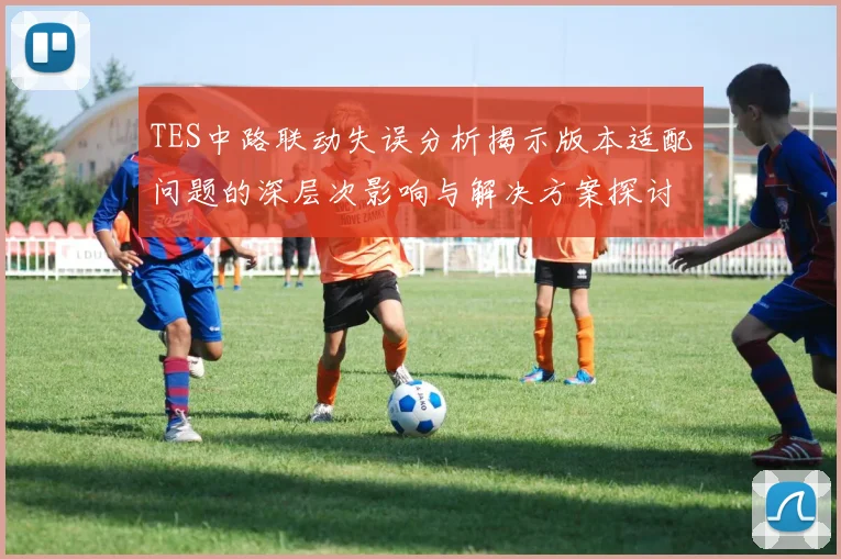 TES中路联动失误分析揭示版本适配问题的深层次影响与解决方案探讨
