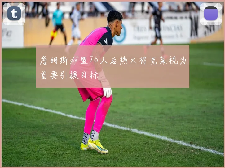 詹姆斯加盟76人后热火将克莱视为首要引援目标