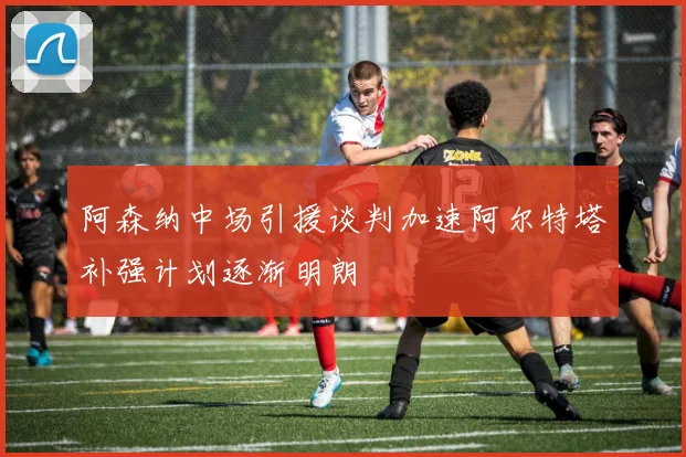 阿森纳中场引援谈判加速阿尔特塔补强计划逐渐明朗