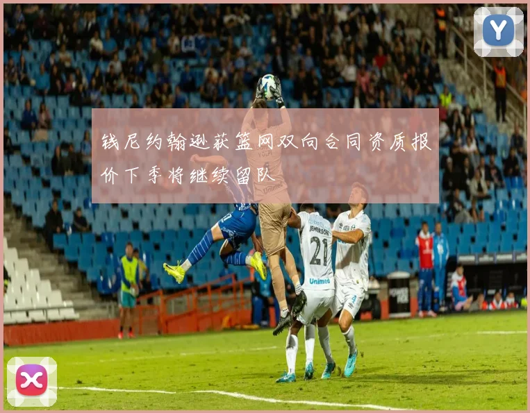 钱尼约翰逊获篮网双向合同资质报价下季将继续留队