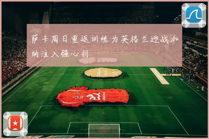 萨卡周日重返训练为英格兰迎战加纳注入强心剂