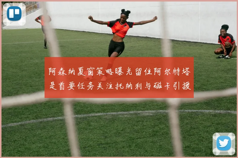 阿森纳夏窗策略曝光留住阿尔特塔是首要任务关注托纳利与磁卡引援动态