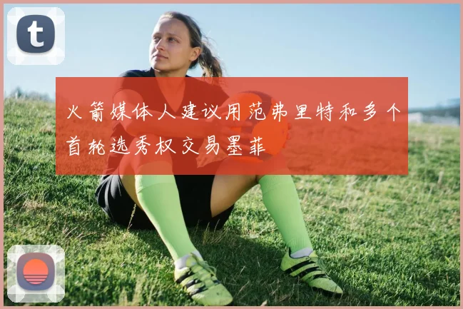 火箭媒体人建议用范弗里特和多个首轮选秀权交易墨菲