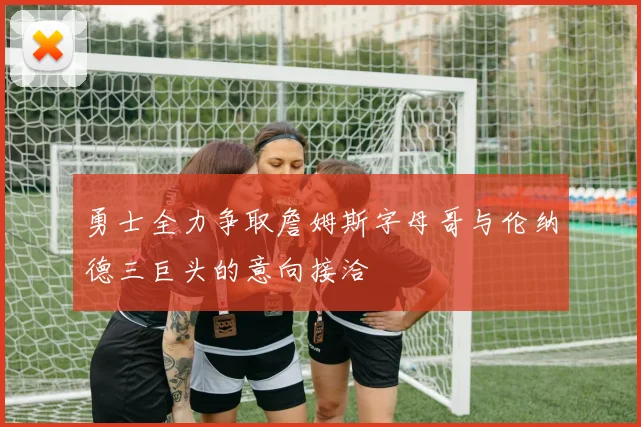 勇士全力争取詹姆斯字母哥与伦纳德三巨头的意向接洽