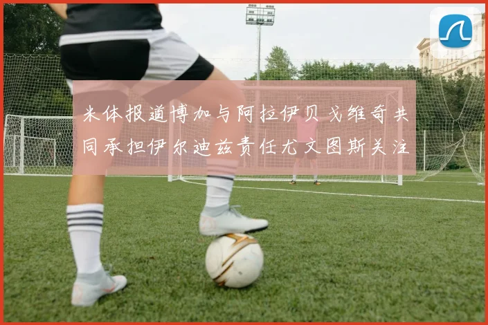 米体报道博加与阿拉伊贝戈维奇共同承担伊尔迪兹责任尤文图斯关注齐尔克泽动态