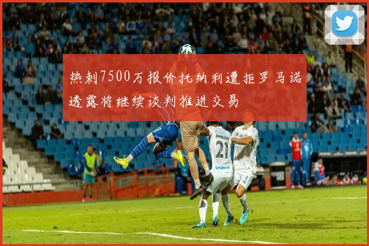 热刺7500万报价托纳利遭拒罗马诺透露将继续谈判推进交易