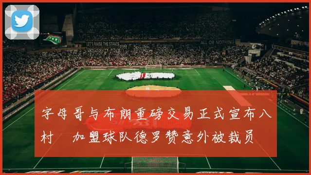 字母哥与布朗重磅交易正式宣布八村塁加盟球队德罗赞意外被裁员