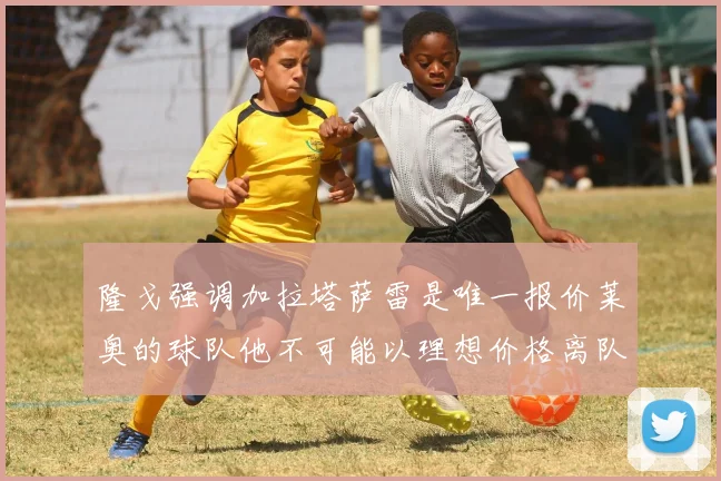 隆戈强调加拉塔萨雷是唯一报价莱奥的球队他不可能以理想价格离队