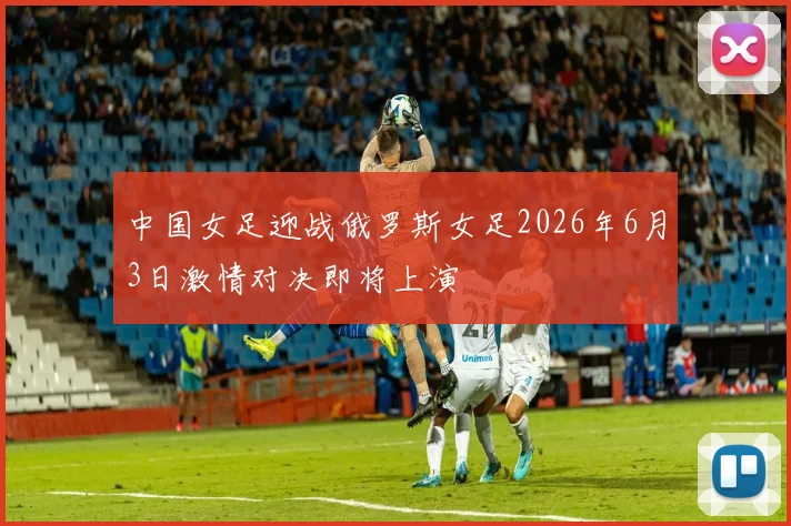 中国女足迎战俄罗斯女足2026年6月3日激情对决即将上演