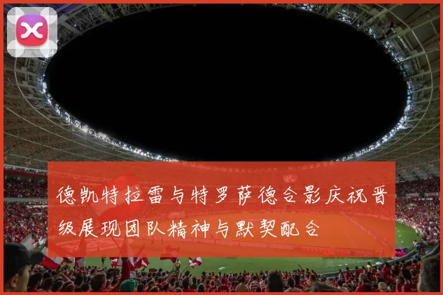 德凯特拉雷与特罗萨德合影庆祝晋级展现团队精神与默契配合