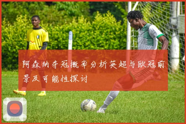 阿森纳夺冠概率分析英超与欧冠前景及可能性探讨