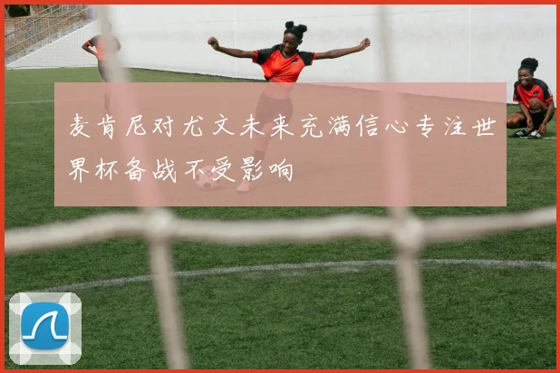 麦肯尼对尤文未来充满信心专注世界杯备战不受影响