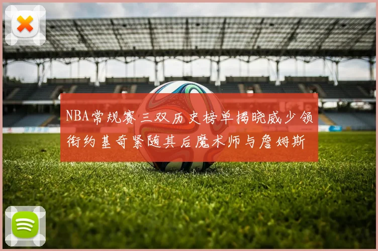 NBA常规赛三双历史榜单揭晓威少领衔约基奇紧随其后魔术师与詹姆斯名列前茅