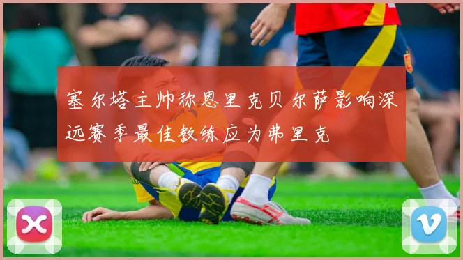 塞尔塔主帅称恩里克贝尔萨影响深远赛季最佳教练应为弗里克