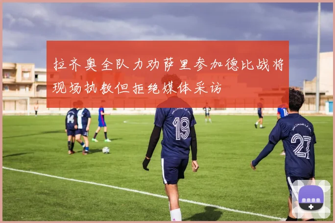 拉齐奥全队力劝萨里参加德比战将现场执教但拒绝媒体采访
