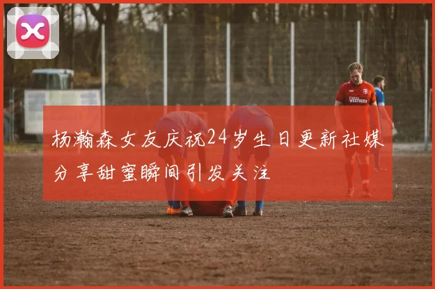 杨瀚森女友庆祝24岁生日更新社媒分享甜蜜瞬间引发关注