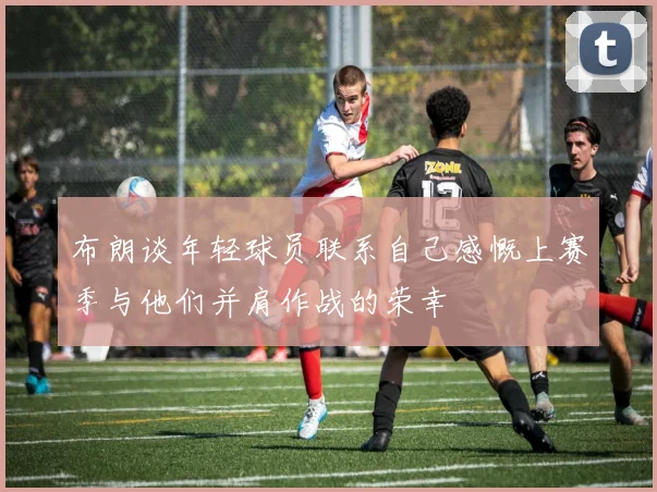 布朗谈年轻球员联系自己感慨上赛季与他们并肩作战的荣幸