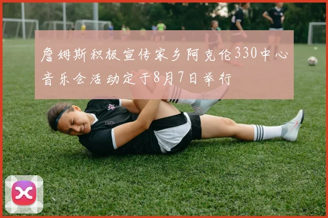 詹姆斯积极宣传家乡阿克伦330中心音乐会活动定于8月7日举行