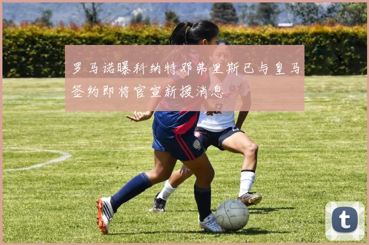 罗马诺曝科纳特邓弗里斯已与皇马签约即将官宣新援消息