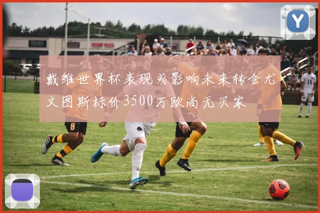 戴维世界杯表现或影响未来转会尤文图斯标价3500万欧尚无买家