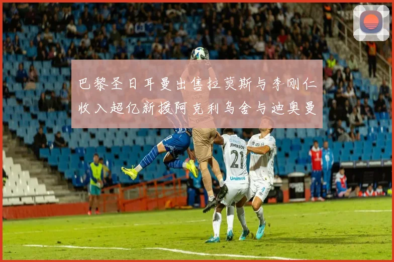 巴黎圣日耳曼出售拉莫斯与李刚仁收入超亿新援阿克利乌舍与迪奥曼德即将加盟