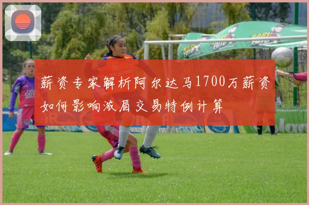 薪资专家解析阿尔达马1700万薪资如何影响浓眉交易特例计算