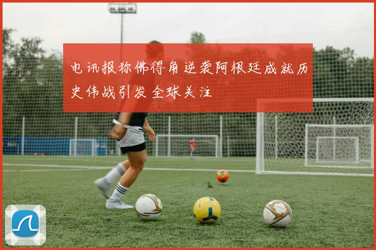 电讯报称佛得角逆袭阿根廷成就历史伟战引发全球关注