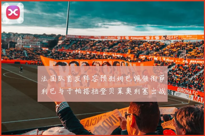 法国队首发阵容预测姆巴佩领衔萨利巴与于帕搭档登贝莱奥利塞出战